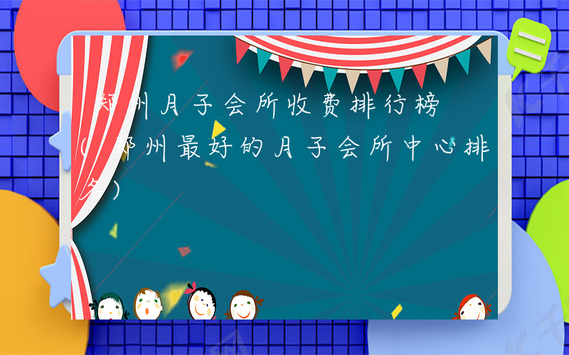 郑州月子会所收费排行榜 (郑州最好的月子会所中心排名)